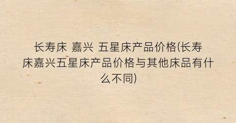 长寿床 嘉兴 五星床产品价格(长寿床嘉兴五星床产品价格与其他床品有什么不同)